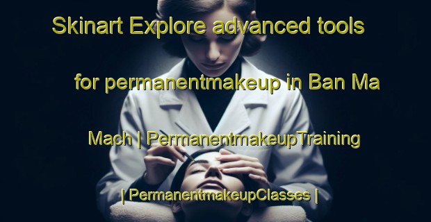 Skinart Explore advanced tools for permanentmakeup in Ban Ma Mach | PermanentmakeupTraining | PermanentmakeupClasses | SkinartTraining-Viet Nam